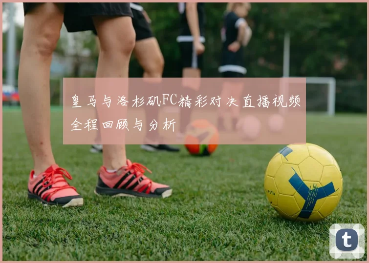 皇马与洛杉矶FC精彩对决直播视频全程回顾与分析