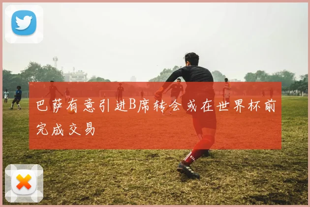 巴萨有意引进B席转会或在世界杯前完成交易