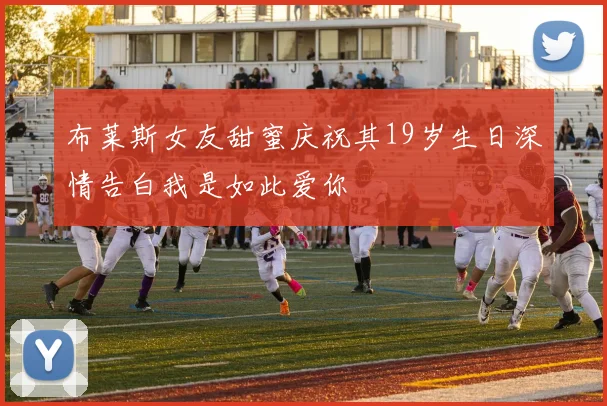 布莱斯女友甜蜜庆祝其19岁生日深情告白我是如此爱你