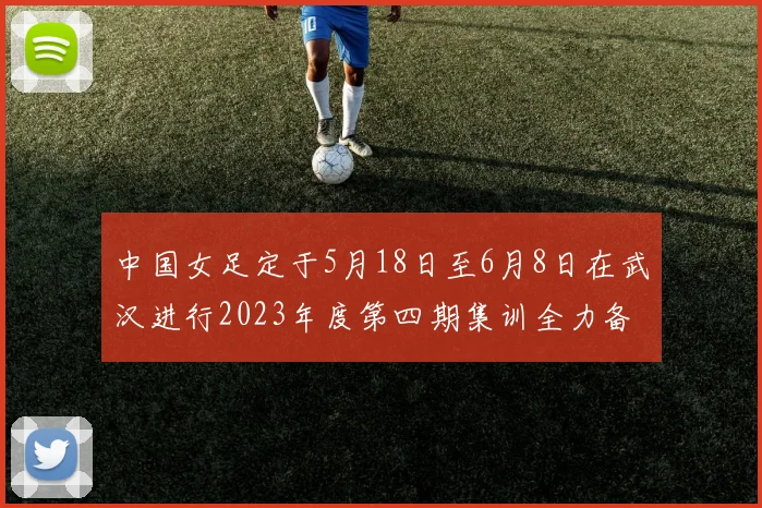 中国女足定于5月18日至6月8日在武汉进行2023年度第四期集训全力备战国际赛事