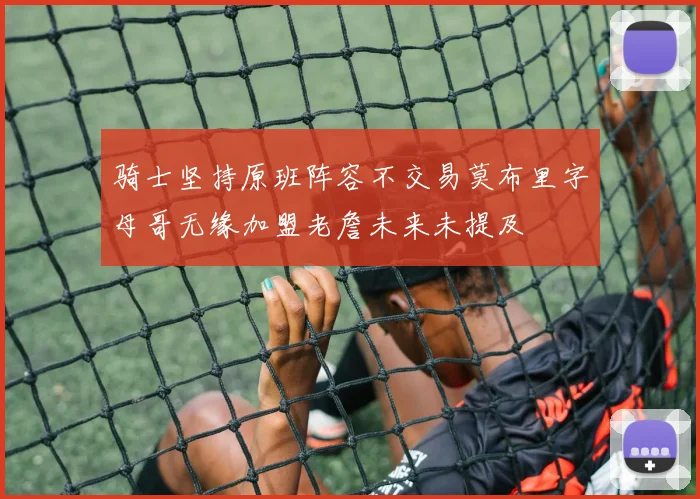 骑士坚持原班阵容不交易莫布里字母哥无缘加盟老詹未来未提及