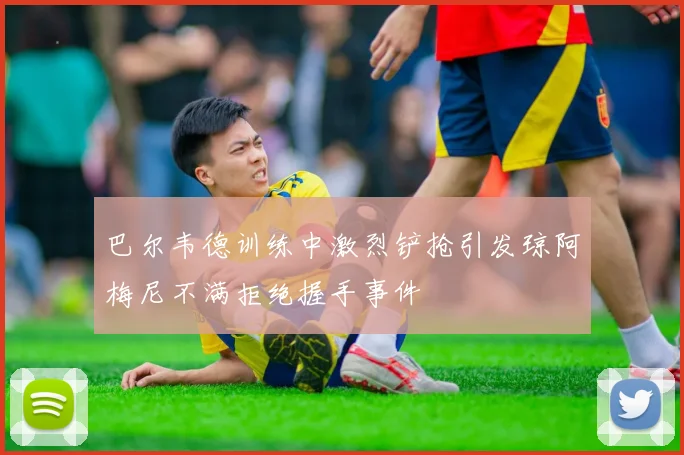 巴尔韦德训练中激烈铲抢引发琼阿梅尼不满拒绝握手事件