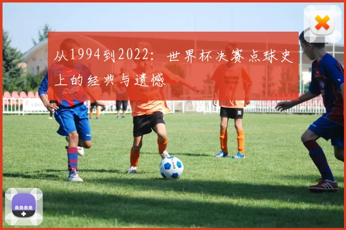 从1994到2022：世界杯决赛点球史上的经典与遗憾