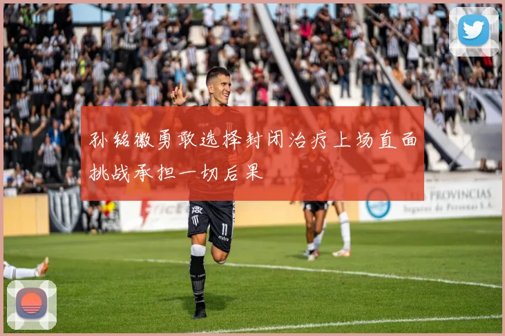 孙铭徽勇敢选择封闭治疗上场直面挑战承担一切后果