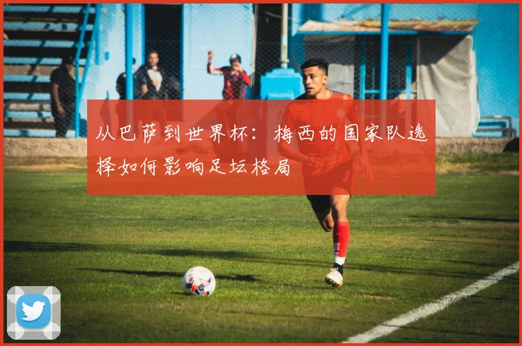 从巴萨到世界杯：梅西的国家队选择如何影响足坛格局