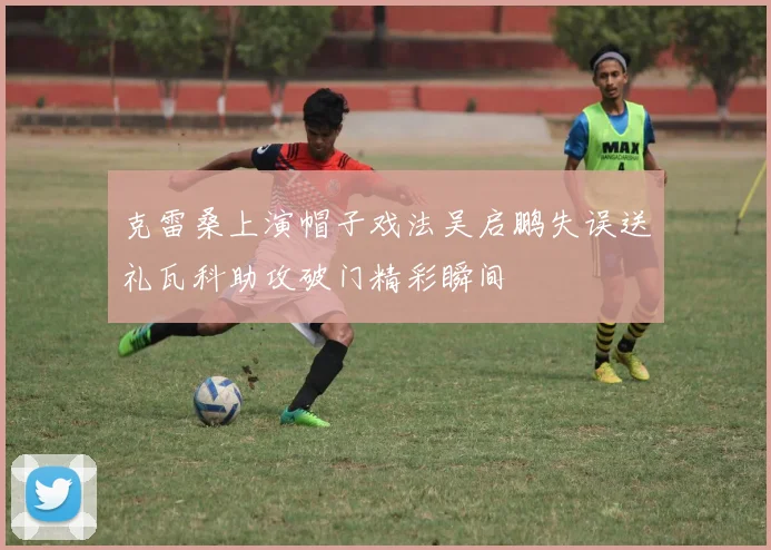 克雷桑上演帽子戏法吴启鹏失误送礼瓦科助攻破门精彩瞬间