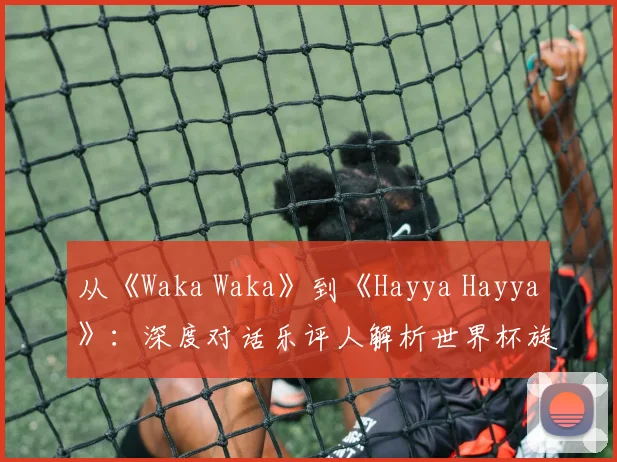 从《Waka Waka》到《Hayya Hayya》：深度对话乐评人解析世界杯旋律变迁